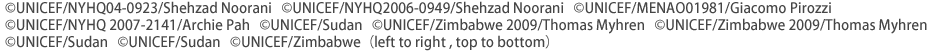 ©UNICEF/NYHQ04-0923/Shehzad Noorani   ©UNICEF/NYHQ2006-0949/Shehzad Noorani   ©UNICEF/MENAO01981/Giacomo Pirozzi ©UNICEF/NYHQ 2007-2141/Archie Pah   ©UNICEF/Sudan   ©UNICEF/Zimbabwe 2009/Thomas Myhren   ©UNICEF/Zimbabwe 2009/Thomas Myhren  ©UNICEF/Sudan   ©UNICEF/Sudan   ©UNICEF/Zimbabwe  （left to right , top to bottom）