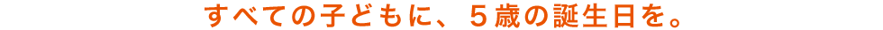 すべての子どもに、5歳の誕生日を。