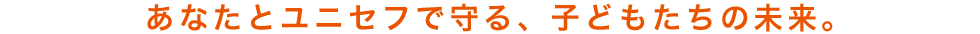 あなたとユニセフで守る、子どもたちの未来。