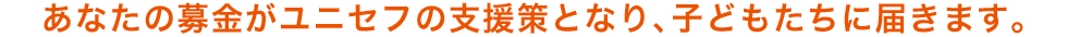 あなたの募金がユニセフの支援策となり、子どもたちに届きます。