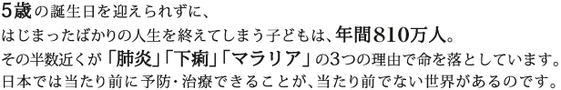 5歳の誕生日を迎えられずに、はじまったばかりの人生を終えてしまう子どもは、年間810万人。その半数が「肺炎」「下痢」「マラリア」の3つの理由で命を落としています。日本では当たり前に予防・治療できることが、当たり前でない世界があるのです。