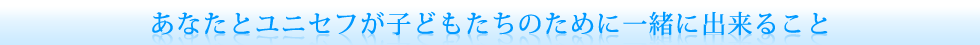 あなたとユニセフが子どもたちのために一緒に出来ること