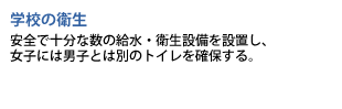 学校の衛生　安全で十分な数の給水・衛生設備を設置し、女子には男子とは別のトイレを確保する。
