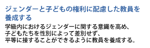 ジェンダーと子どもの権利に配慮した教員を養成する　学級内におけるジェンダーに関する意識を高め、子どもたちを性別によって差別せず、平等に接することができるように教員を養成する。