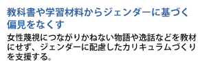 教科書や学習材料からジェンダーに基づく偏見をなくす　女性蔑視につながりかねない物語や逸話などを教材にせず、ジェンダーに配慮したカリキュラムづくりを支援する。