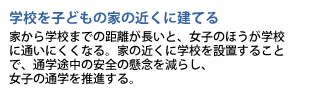 学校を子どもの家の近くに建てる　家から学校までの距離が長いと、女子のほうが学校に通いにくくなる。家の近くに学校を設置することで、通学途中の安全の懸念を減らし、女子の通学を推進する。