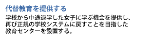 代替教育を提供する　学校から中途退学した女子に学ぶ機会を提供し、再び正規の学校システムに戻すことを目指した教育センターを設置する。