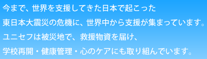 今まで、世界を支援してきた日本で起こった東日本大震災の危機に、世界中から支援が集まっています。ユニセフは被災地で、救援物資を届け、学校再開・健康管理・心のケアにも取り組んでいます。