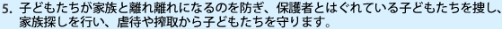 子どもたちが家族と離れ離れになるのを防ぎ、保護者とはぐれている子どもたちを捜し、家族探しを行い、虐待や搾取から子どもたちを守ります。