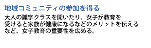 地域コミュニティの参加を得る　大人の識字クラスを開いたり、女子が教育を受けると家族が健康になるなどのメリットを伝えるなど、女子教育の重要性を広める。