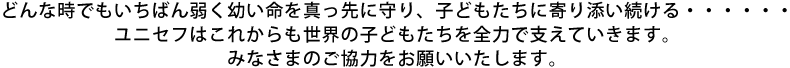 どんな時でもいちばん弱く幼い命を真っ先に守り、子どもたちに寄り添い続ける・・・・・・ユニセフはこれからも世界の子どもたちを全力で支えていきます。みなさまのご協力をお願いいたします。