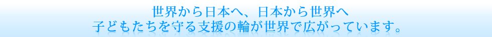 世界から日本へ、日本から世界へ　子どもたちを守る支援の輪が世界で広がっています。