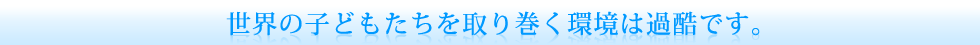 世界の子どもたちを取り巻く環境は苛酷です。