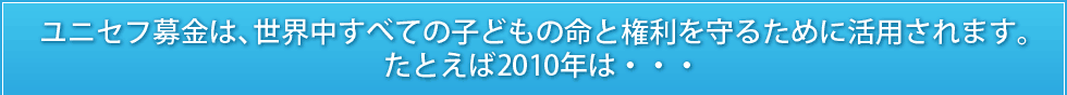 ユニセフ募金は、世界中すべての子どもの命と権利を守るために活用されます。たとえば2010年は・・・