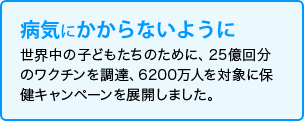 病気にかからないように　世界中の子どもたちのために、25億回分のワクチンを調達、6200万人を対象に保健キャンペーンを展開しました。