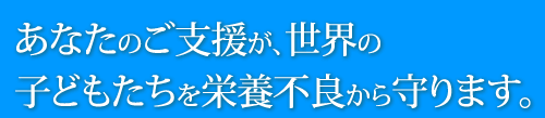 あなたのご支援が、世界の子どもたちを栄養不良から守ります。