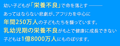 幼い子どもが「栄養不良」で命を落とすあってはならない悲劇が、アフリカを中心に年間250万人の子どもたちを襲っています。乳幼児期の栄養不良がもとで健康に成長できない子どもは1億8000万人にものぼります。