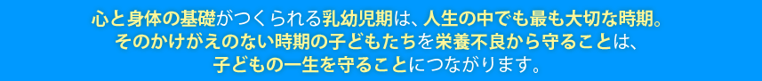 心と身体の基礎がつくられる乳幼児期は、人生の中でも最も大切な時期。そのかけがえのない時期の子どもたちを栄養不良から守ることは、子どもの一生を守ることにつながります。