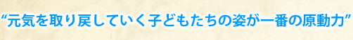 “元気を取り戻していく子どもたちの姿が一番の原動力”