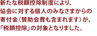 新たな税額控除制度により、協会に対する個人のみなさまからの寄付金（賛助会費も含まれます）が、「税額控除」の対象となりました。