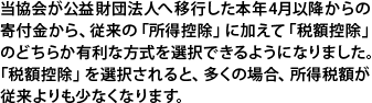 当協会が公益財団法人へ移行した本年4月以降からの寄付金から、従来の「所得控除」に加えて「税額控除」のどちらか有利な方式を選択できるようになりました。「税額控除」を選択されると、多くの場合、所得税額が従来よりも少なくなります。