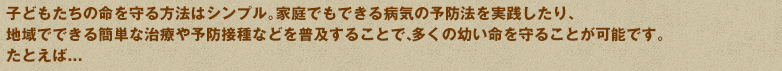子どもたちの命を守る方法はシンプル。家庭でもできる病気の予防法を実践したり、地域でできる簡単な治療や予防接種などを普及することで、多くの幼い命を守ることが可能です。たとえば...