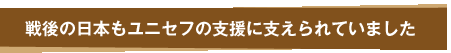 戦後の日本もユニセフの支援に支えられていました