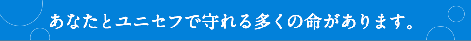 あなたとユニセフで守れる多くの命があります。