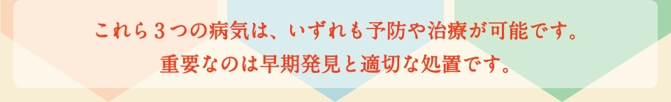 これら3つの病気は、いずれも予防や治療が可能です。重要なのは早期発見と適切な処置です。