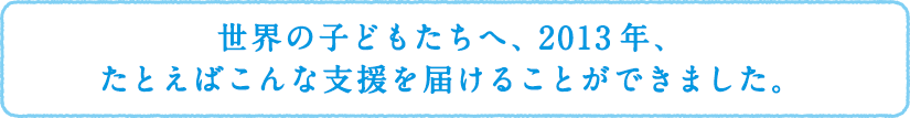 世界の子どもたちへ、2013年、たとえばこんな支援を届けることができました。