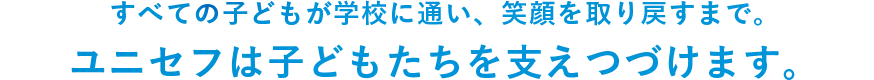 すべての子どものが学校に通い、笑顔を取り戻すまで。ユニセフは子どもたちを支え続けます。