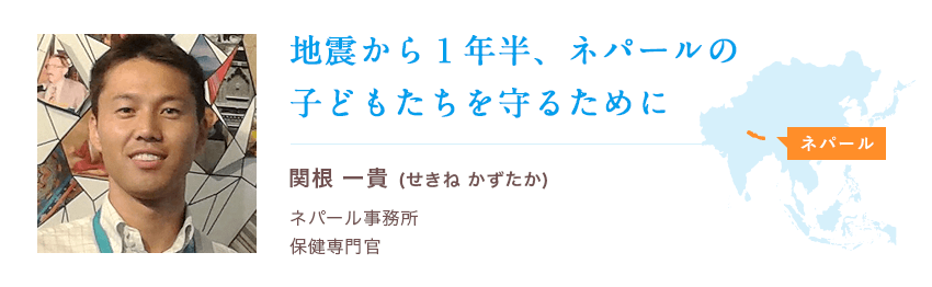関根 一貴（せきね かずたか）ネパール事務所 保健専門官 地震から１年半、ネパールの子どもたちを守るために
