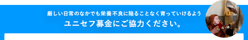 厳しい日常のなかでも栄養不良に陥ることなく育っていけるようユニセフ募金にご協力ください。