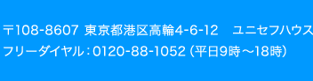 〒108-8607 東京都港区高輪4-6-12　ユニセフハウス　フリーダイヤル：0120-88-1052（平日9時〜18時）