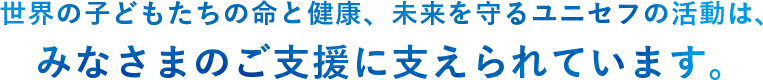 世界の子どもたちの命と健康、未来を守るユニセフの活動は、みなさまのご支援に支えられています。