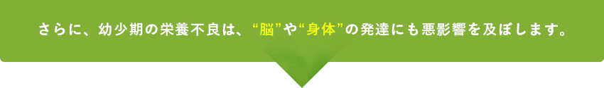 さらに、幼少期の栄養不良は、“脳”や“身体”の発達にも悪影響を及ぼします。