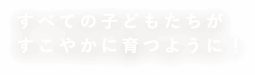 すべての子どもたちがすこやかに育つように！
