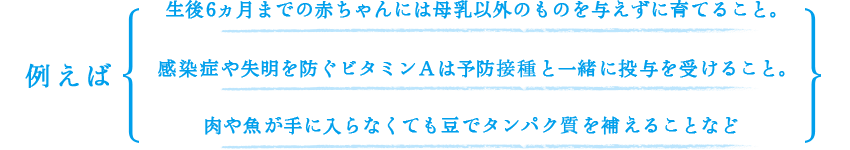 例えば、生後6ヵ月までの赤ちゃんには母乳以外のものを与えずに育てること。感染症や失明を防ぐビタミンＡは予防接種と一緒に投与を受けること。肉や魚が手に入らなくても豆でタンパク質を補えることなど