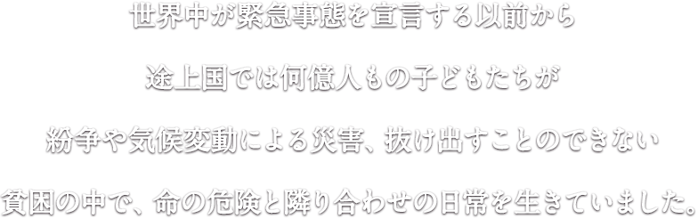 世界中が緊急事態を宣言する以前から途上国では何億人もの子どもたちが紛争や気候変動による災害、抜け出すことのできない貧困の中で、命の危険と隣り合わせの日常を生きていました。