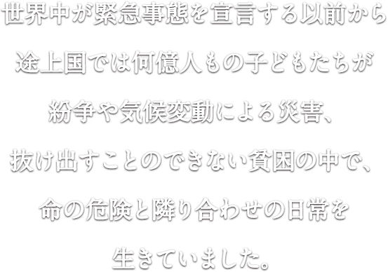 世界中が緊急事態を宣言する以前から途上国では何億人もの子どもたちが紛争や気候変動による災害、抜け出すことのできない貧困の中で、命の危険と隣り合わせの日常を生きていました。