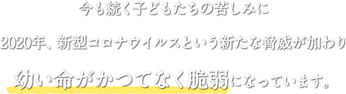 今も続く子どもたちの苦しみに 2020年、新型コロナウイルスという新たな脅威が加わり 幼い命がかつてなく脆弱になっています。