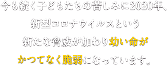 今も続く子どもたちの苦しみに 2020年、新型コロナウイルスという新たな脅威が加わり 幼い命がかつてなく脆弱になっています。