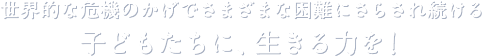 世界的な危機のかげでさまざまな困難にさらされ続ける子どもたちに、生きる力を！