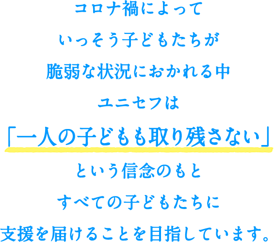 コロナ禍によっていっそう子どもたちが脆弱な状況におかれる中、ユニセフは「一人の子どもも取り残さない」という信念のもとすべての子どもたちに支援を届けることを目指しています。