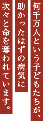 何千万人という子どもたちが、助かったはずの病気に次々と命を奪われています。