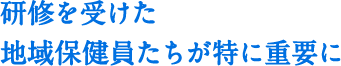研修を受けた地域保健員たちが特に重要に