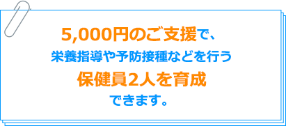 5,000円のご支援で、栄養指導や予防接種などを行う保健員2人を育成できます。
