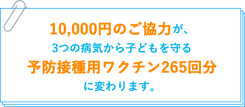 10,000円のご協力が、3つの病気から子どもを守る予防接種用ワクチン265回分に変わります。