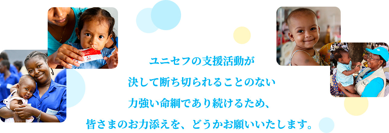 ユニセフの支援活動が決して断ち切られることのない力強い命綱であり続けるため、皆さまのお力添えを、どうかお願いいたします。