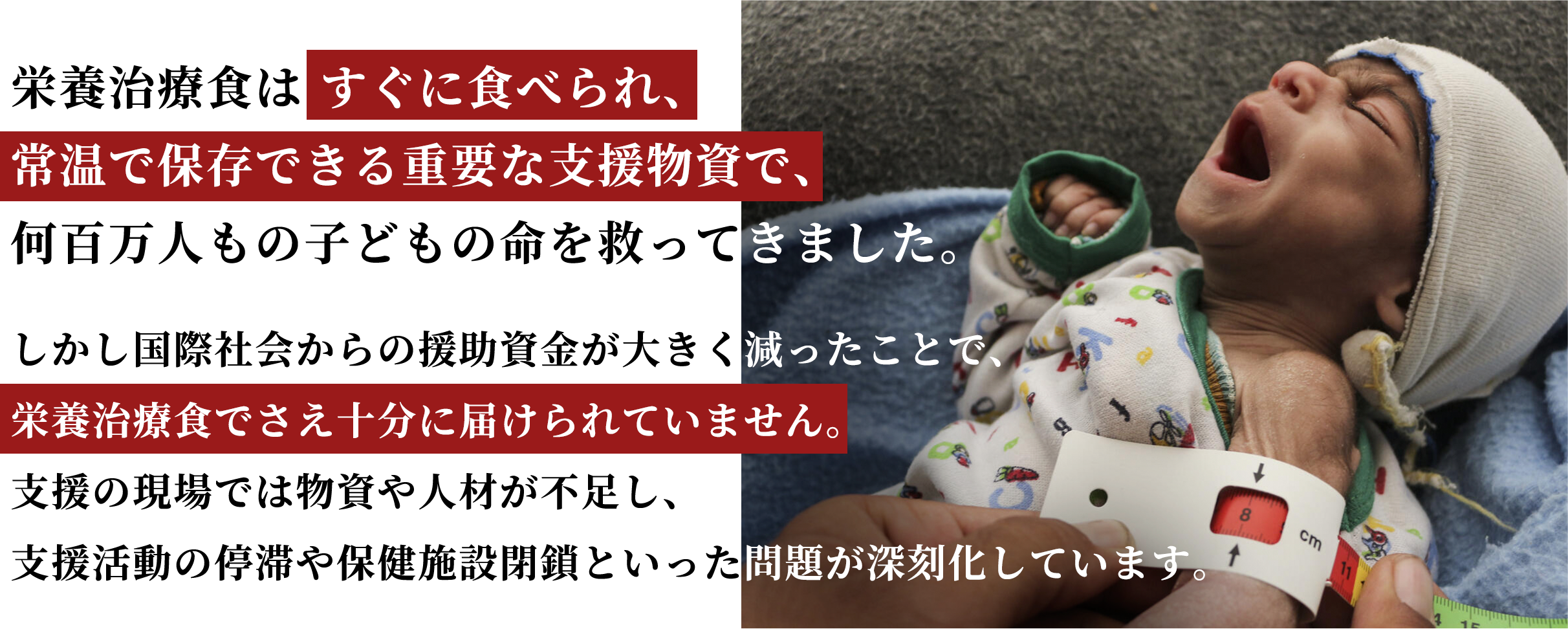 栄養治療食はすぐに食べられ、常温で保存できる重要な支援物資で、何百万人もの子どもの命を救ってきました。しかし国際社会からの援助資金が大きく減ったことで、栄養治療食でさえ十分に届けられていません。支援の現場では物資や人材が不足し、支援活動の停滞や保健施設閉鎖といった問題が深刻化しています。
